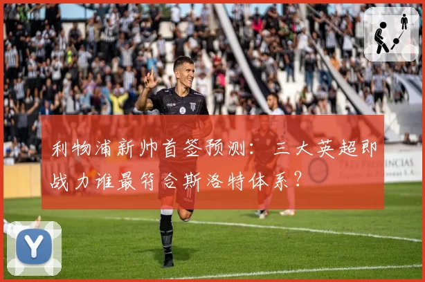 利物浦新帅首签预测：三大英超即战力谁最符合斯洛特体系？