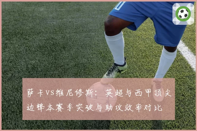 萨卡vs维尼修斯：英超与西甲顶尖边锋本赛季突破与助攻效率对比