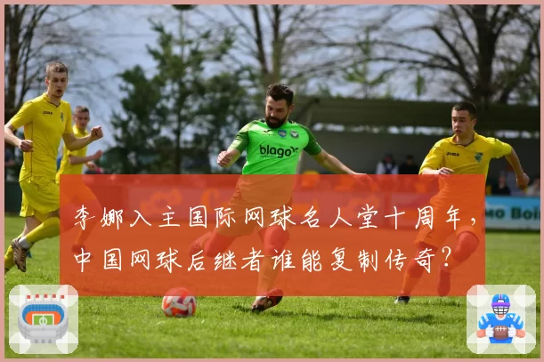 李娜入主国际网球名人堂十周年，中国网球后继者谁能复制传奇？