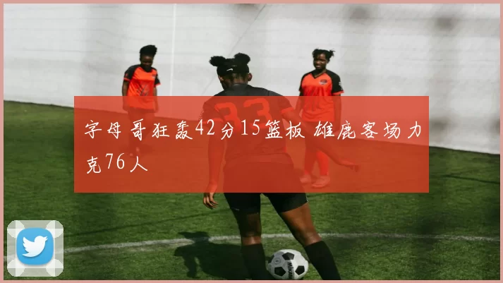 字母哥狂轰42分15篮板 雄鹿客场力克76人