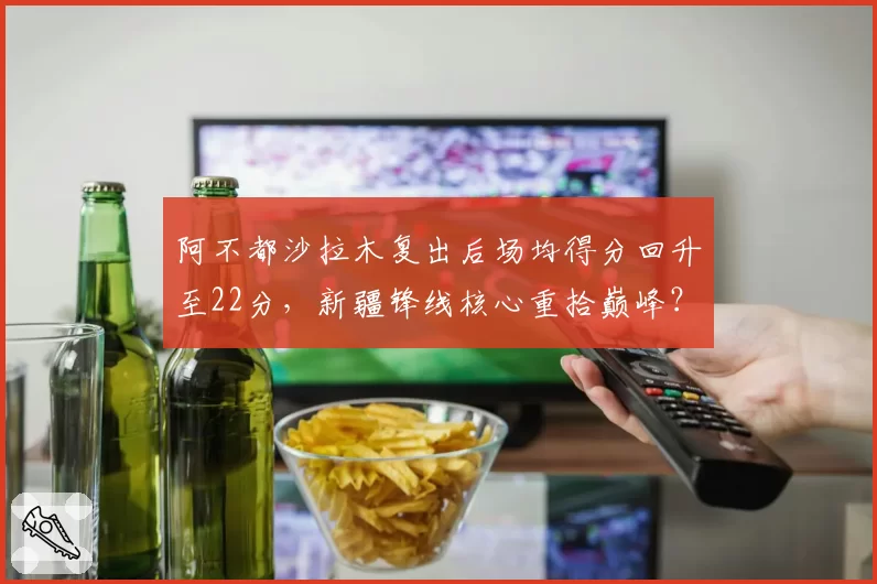 阿不都沙拉木复出后场均得分回升至22分，新疆锋线核心重拾巅峰？