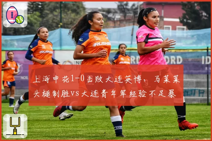 上海申花1-0击败大连英博，马莱莱头槌制胜vs大连青年军经验不足暴露