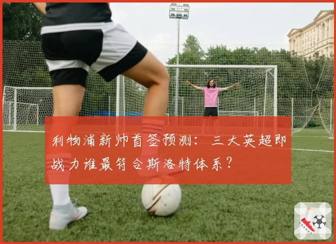 利物浦新帅首签预测：三大英超即战力谁最符合斯洛特体系？